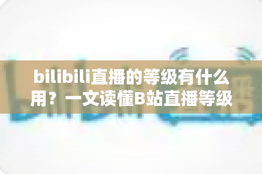 bilibili直播的等级有什么用？一文读懂B站直播等级的作用、权益与快速升级攻略