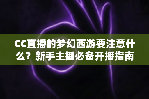 CC直播的梦幻西游要注意什么?新手主播必备开播指南与避坑全攻略 CC直播的梦幻西游要注意什么?新手主播必备开播指南与避坑全攻略