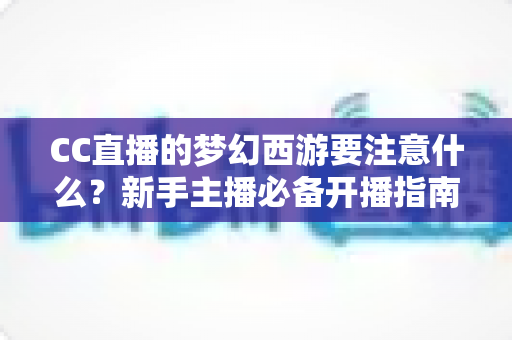 CC直播的梦幻西游要注意什么?新手主播必备开播指南与避坑全攻略 CC直播的梦幻西游要注意什么?新手主播必备开播指南与避坑全攻略
