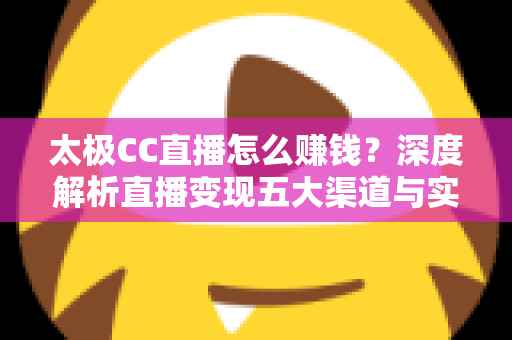 太极CC直播怎么赚钱？深度解析直播变现五大渠道与实战运营技巧全攻略