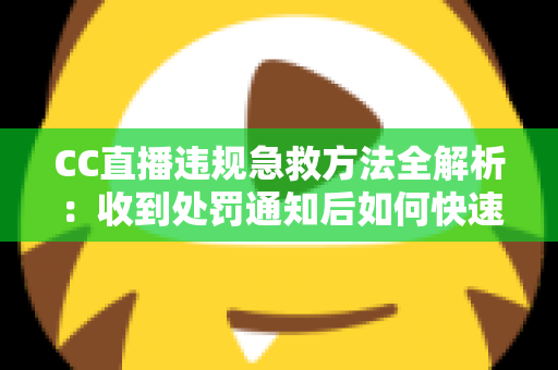CC直播违规急救方法全解析：收到处罚通知后如何快速自救、成功申诉与恢复账号