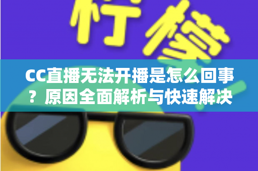 CC直播无法开播是怎么回事？原因全面解析与快速解决指南
