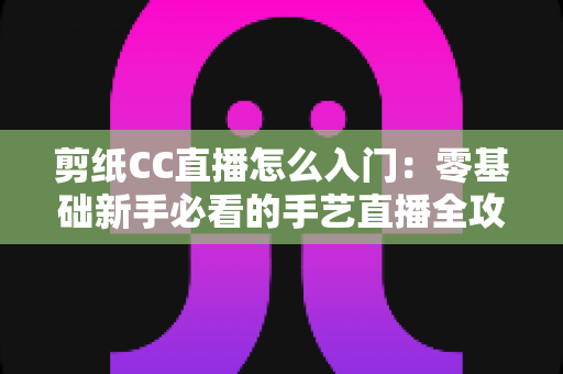 剪纸CC直播怎么入门：零基础新手必看的手艺直播全攻略