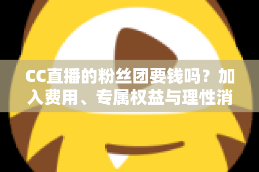 CC直播的粉丝团要钱吗？加入费用、专属权益与理性消费全攻略