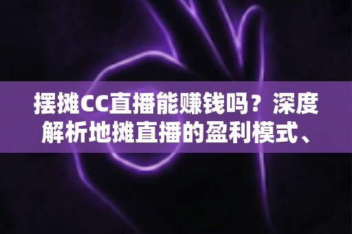 摆摊CC直播能赚钱吗？深度解析地摊直播的盈利模式、真实收入与实战技巧