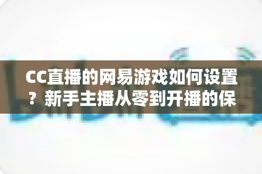 CC直播的网易游戏如何设置?新手主播从零到开播的保姆级教程 CC直播的网易游戏如何设置?新手主播从零到开播的保姆级教程