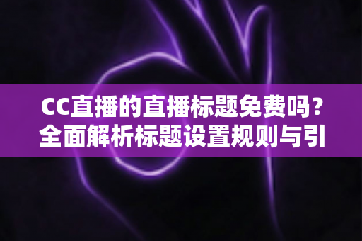 CC直播的直播标题免费吗?全面解析标题设置规则与引流实战技巧 CC直播的直播标题免费吗?全面解析标题设置规则与引流实战技巧
