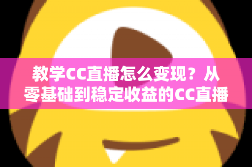 教学CC直播怎么变现?从零基础到稳定收益的CC直播教学变现全攻略 教学CC直播怎么变现?从零基础到稳定收益的CC直播教学变现全攻略