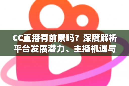 CC直播有前景吗？深度解析平台发展潜力、主播机遇与入局指南