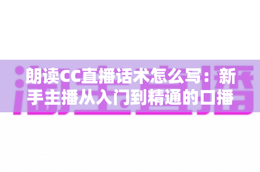 朗读CC直播话术怎么写:新手主播从入门到精通的口播稿撰写实战指南 朗读CC直播话术怎么写:新手主播从入门到精通的口播稿撰写实战指南