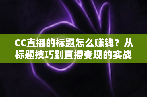 CC直播的标题怎么赚钱?从标题技巧到直播变现的实战全攻略 CC直播的标题怎么赚钱?从标题技巧到直播变现的实战全攻略