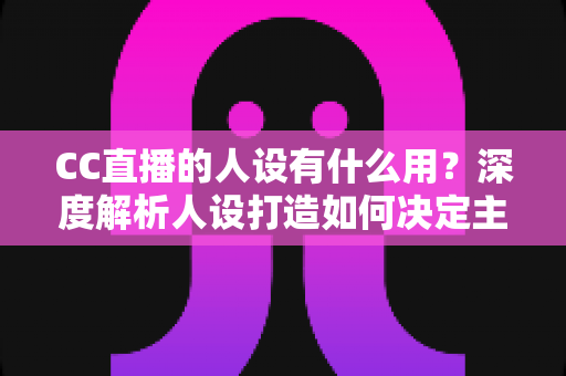 CC直播的人设有什么用?深度解析人设打造如何决定主播的流量、粉丝粘性与商业变现能力 CC直播的人设有什么用?深度解析人设打造如何决定主播的流量、粉丝粘性与商业变现能力