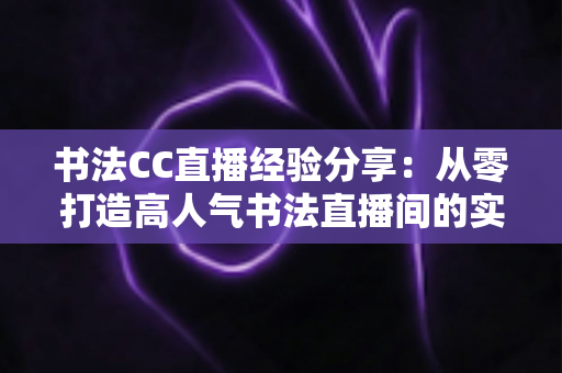 书法CC直播经验分享：从零打造高人气书法直播间的实战指南
