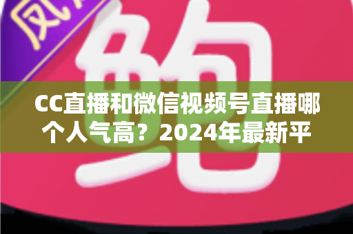 CC直播和微信视频号直播哪个人气高？2024年最新平台人气深度对比与选择指南