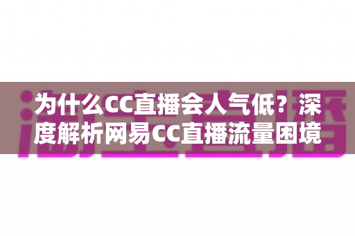 为什么CC直播会人气低?深度解析网易CC直播流量困境的根源与破局之道 为什么CC直播会人气低?深度解析网易CC直播流量困境的根源与破局之道
