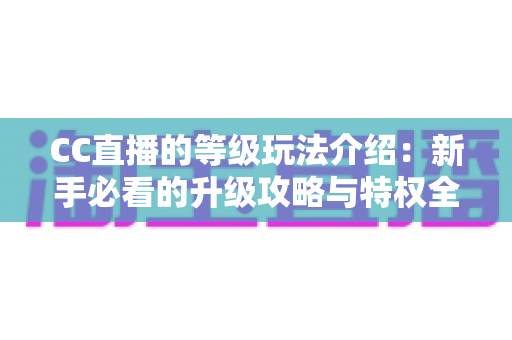 CC直播的等级玩法介绍:新手必看的升级攻略与特权全解析 CC直播的等级玩法介绍:新手必看的升级攻略与特权全解析