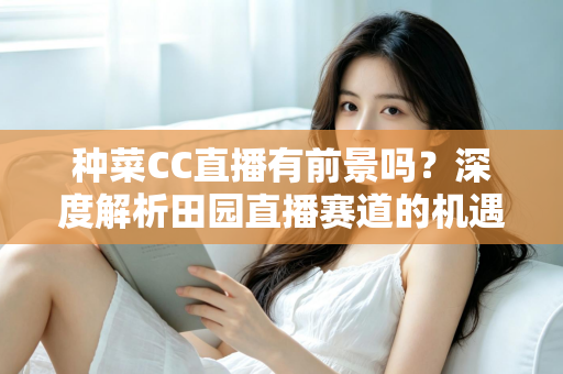 种菜CC直播有前景吗？深度解析田园直播赛道的机遇、挑战与变现路径