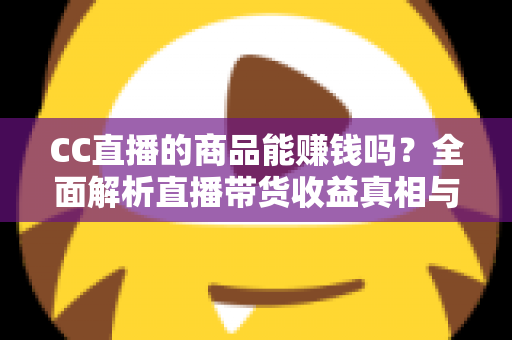 CC直播的商品能赚钱吗？全面解析直播带货收益真相与实操变现指南