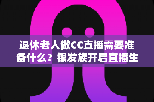 退休老人做CC直播需要准备什么？银发族开启直播生活的完整准备指南