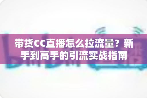 带货CC直播怎么拉流量？新手到高手的引流实战指南