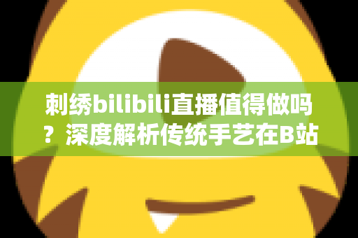 刺绣bilibili直播值得做吗？深度解析传统手艺在B站的机遇、挑战与变现前景