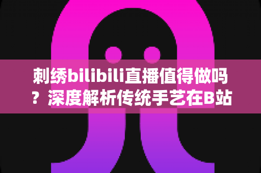 刺绣bilibili直播值得做吗？深度解析传统手艺在B站的机遇、挑战与变现前景