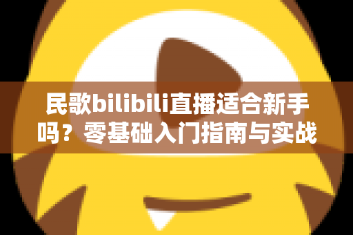 民歌bilibili直播适合新手吗?零基础入门指南与实战建议全解析 民歌bilibili直播适合新手吗?零基础入门指南与实战建议全解析
