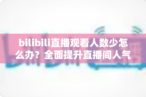 bilibili直播观看人数少怎么办？全面提升直播间人气与流量的完整攻略