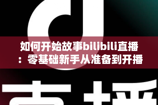 如何开始故事bilibili直播:零基础新手从准备到开播的完整实战指南 如何开始故事bilibili直播:零基础新手从准备到开播的完整实战指南