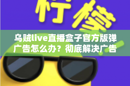 乌贼live直播盒子官方版弹广告怎么办?彻底解决广告弹窗困扰的完整指南 乌贼live直播盒子官方版弹广告怎么办?彻底解决广告弹窗困扰的完整指南
