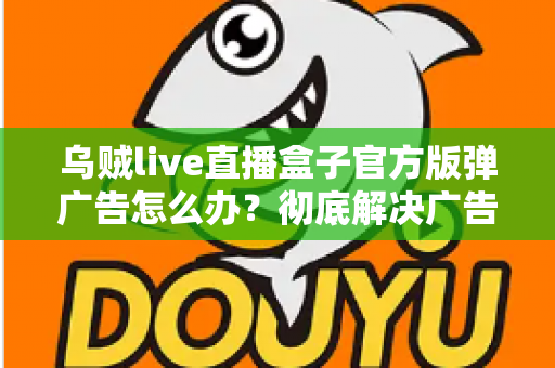 乌贼live直播盒子官方版弹广告怎么办?彻底解决广告弹窗困扰的完整指南 乌贼live直播盒子官方版弹广告怎么办?彻底解决广告弹窗困扰的完整指南