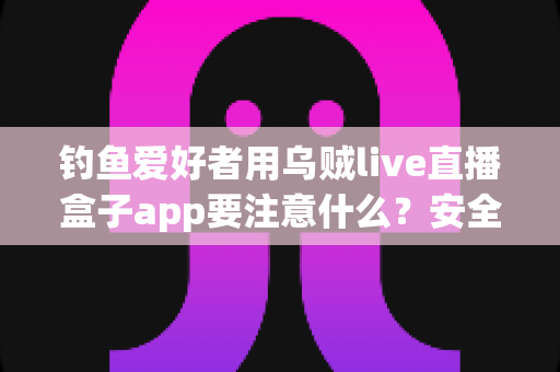 钓鱼爱好者用乌贼live直播盒子app要注意什么？安全、合规与技巧全攻略一文讲透