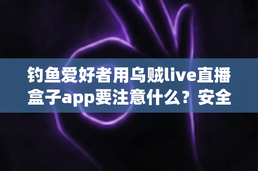 钓鱼爱好者用乌贼live直播盒子app要注意什么？安全、合规与技巧全攻略一文讲透