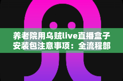 养老院用乌贼live直播盒子安装包注意事项：全流程部署指南与避坑手册