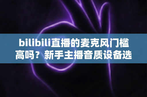 bilibili直播的麦克风门槛高吗?新手主播音质设备选购指南与入行真相全解析 bilibili直播的麦克风门槛高吗?新手主播音质设备选购指南与入行真相全解析