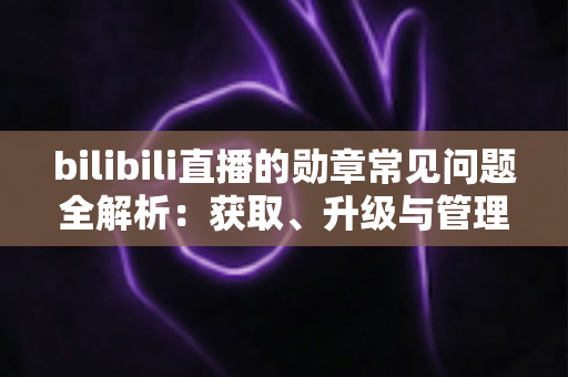 bilibili直播的勋章常见问题全解析:获取、升级与管理一文读懂 bilibili直播的勋章常见问题全解析:获取、升级与管理一文读懂