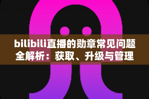 bilibili直播的勋章常见问题全解析：获取、升级与管理一文读懂