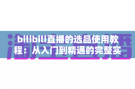 bilibili直播的选品使用教程：从入门到精通的完整实战指南