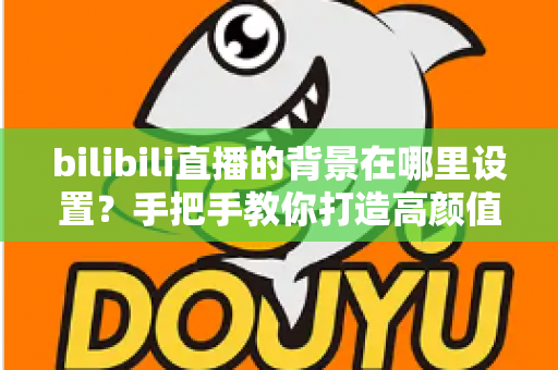bilibili直播的背景在哪里设置？手把手教你打造高颜值直播间背景的完整指南