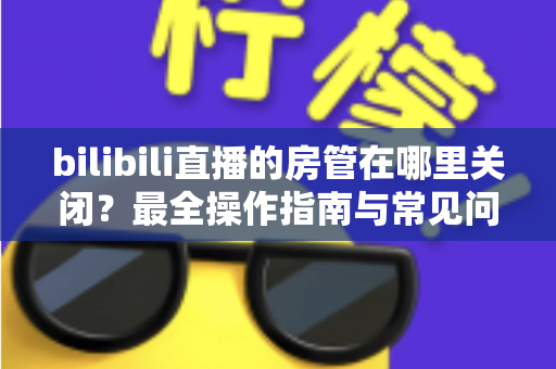 bilibili直播的房管在哪里关闭？最全操作指南与常见问题详解