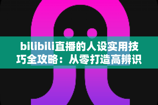 bilibili直播的人设实用技巧全攻略：从零打造高辨识度主播形象，让直播间人气与粉丝黏性双提升