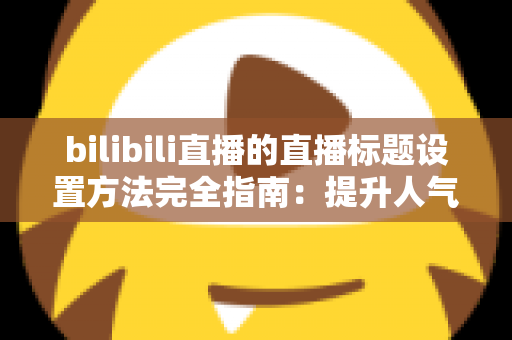 bilibili直播的直播标题设置方法完全指南:提升人气与流量的实用技巧 bilibili直播的直播标题设置方法完全指南:提升人气与流量的实用技巧