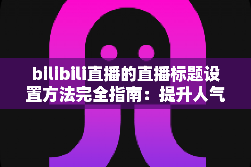 bilibili直播的直播标题设置方法完全指南：提升人气与流量的实用技巧