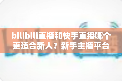 bilibili直播和快手直播哪个更适合新人？新手主播平台选择全攻略