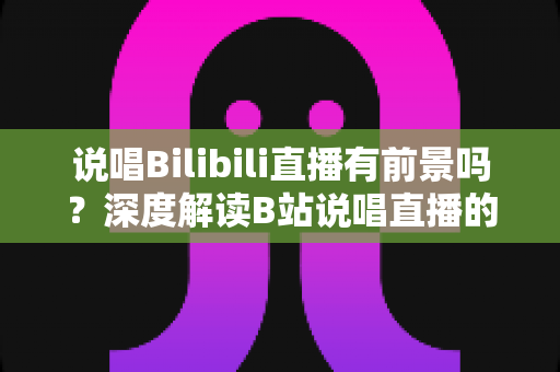 说唱Bilibili直播有前景吗？深度解读B站说唱直播的发展潜力、变现路径与入局攻略