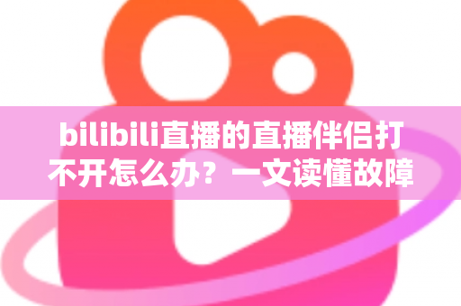 bilibili直播的直播伴侣打不开怎么办？一文读懂故障排查与修复全攻略，助你快速恢复开播