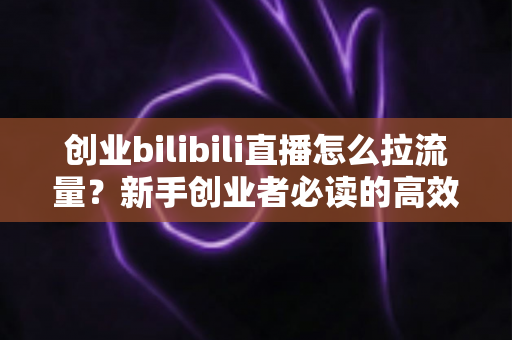 创业bilibili直播怎么拉流量？新手创业者必读的高效引流实战全攻略