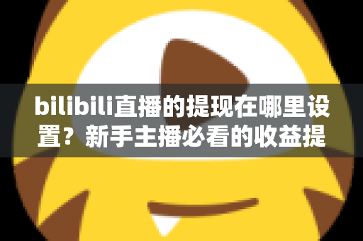 bilibili直播的提现在哪里设置？新手主播必看的收益提现全流程攻略