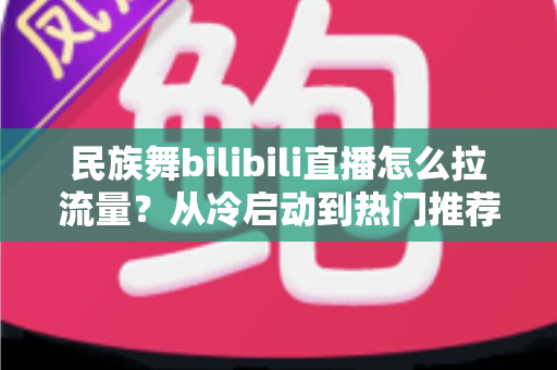 民族舞bilibili直播怎么拉流量？从冷启动到热门推荐的全流程实战指南