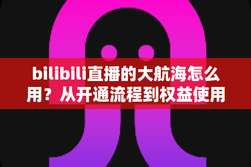 bilibili直播的大航海怎么用？从开通流程到权益使用的全方位指南
